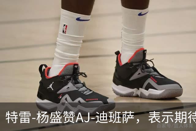特雷-杨盛赞AJ-迪班萨，表示期待联手